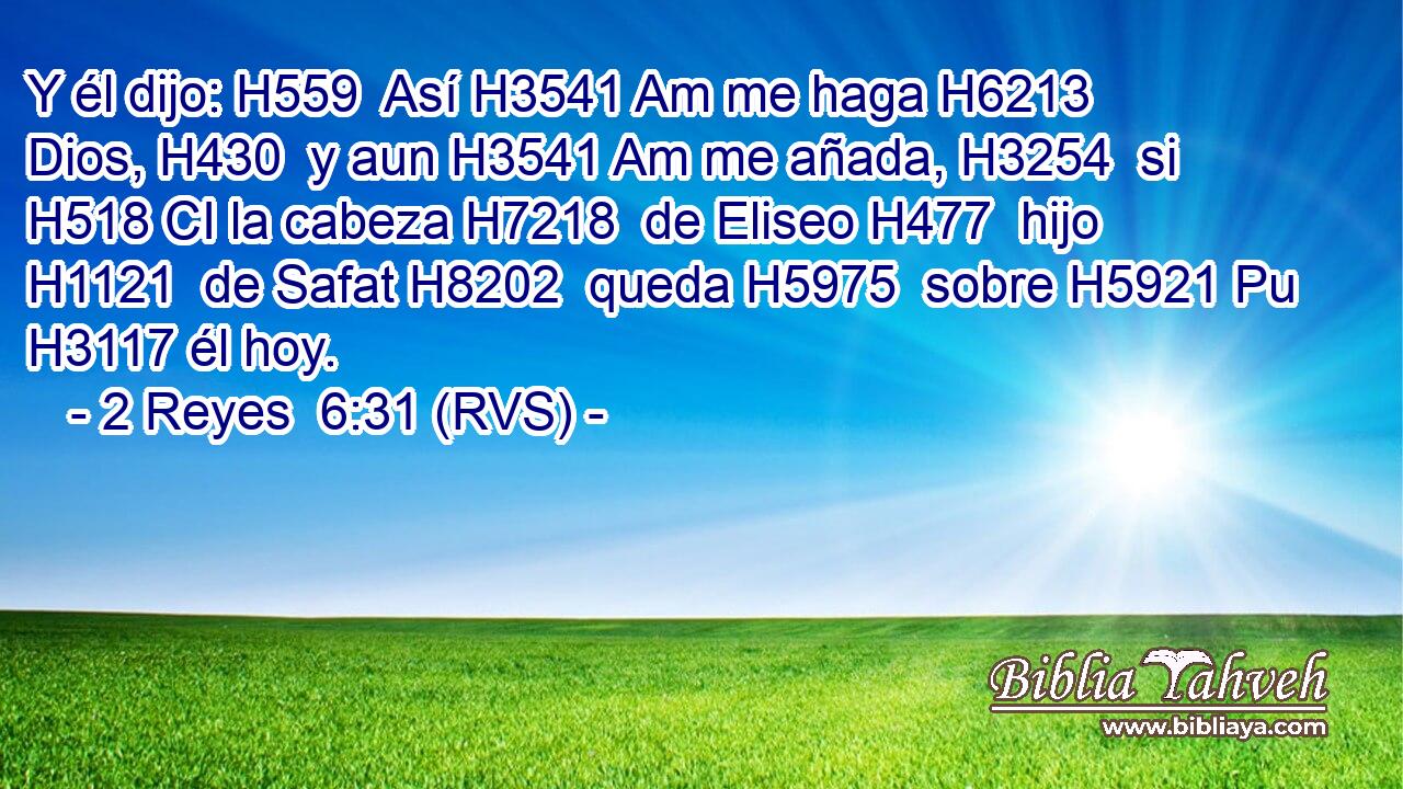 Y él dijo: H559  Así H3541 Am me haga H6213  Dios, H430  y aun H3541 Am me añada, H3254  si H518 CI la cabeza H7218  de Eliseo H477  hijo H1121  de Safat H8202  queda H5975  sobre H5921 Pu H3117 él hoy. 