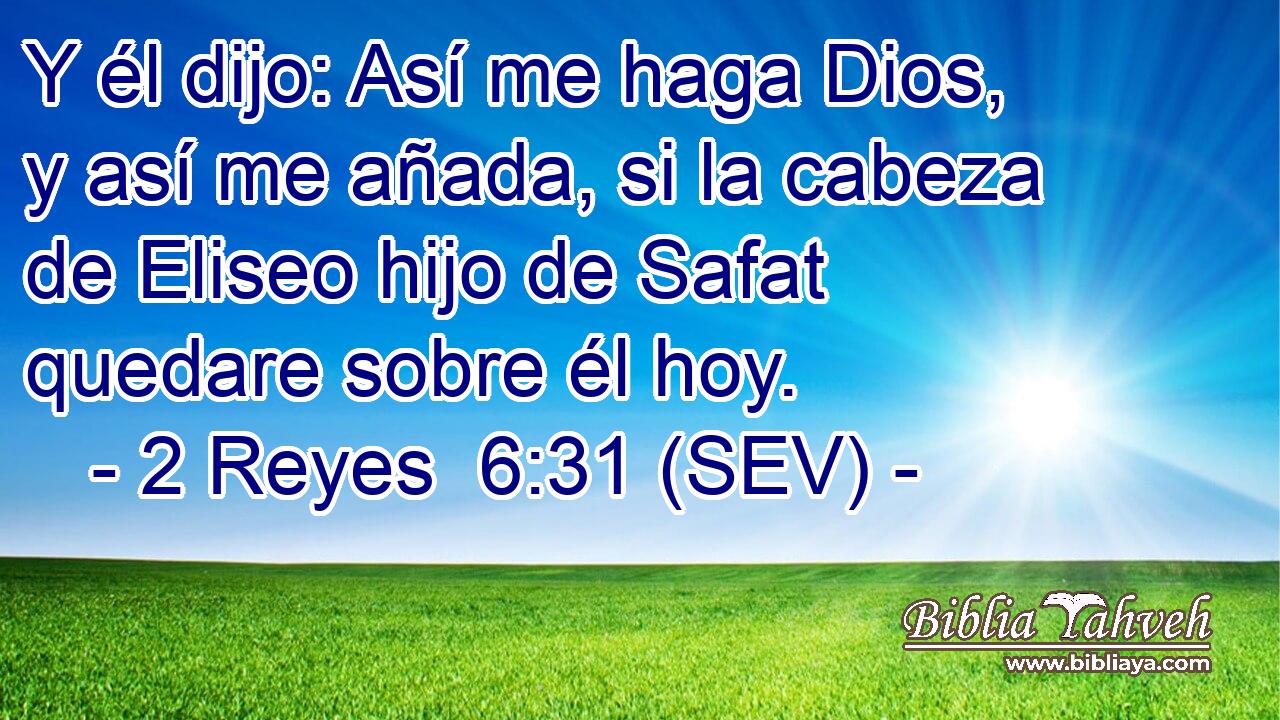 Y él dijo: Así me haga Dios, y así me añada, si la cabeza de Eliseo hijo de Safat quedare sobre él hoy.