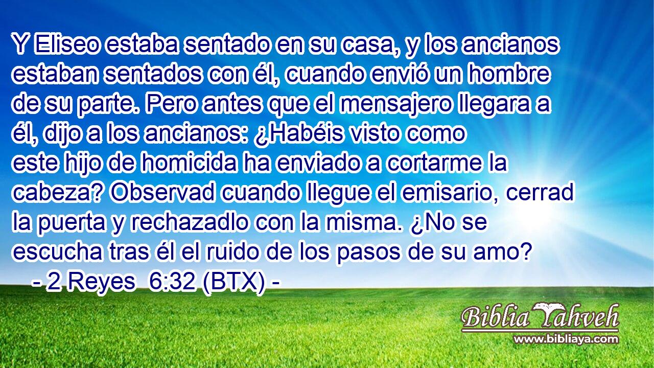 Y Eliseo estaba sentado en su casa, y los ancianos estaban sentados con él, cuando envió un hombre de su parte. Pero antes que el mensajero llegara a él, dijo a los ancianos: ¿Habéis visto como este hijo de homicida ha enviado a cortarme la cabeza? Observad cuando llegue el emisario, cerrad la puerta y rechazadlo con la misma. ¿No se escucha tras él el ruido de los pasos de su amo?