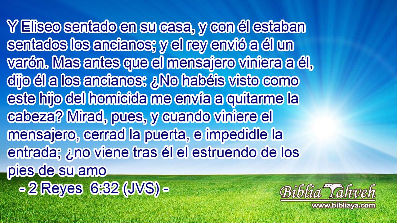Y Eliseo sentado en su casa, y con él estaban sentados los ancianos; y el rey envió a él un varón. Mas antes que el mensajero viniera a él, dijo él a los ancianos: ¿No habéis visto como este hijo del homicida me envía a quitarme la cabeza? Mirad, pues, y cuando viniere el mensajero, cerrad la puerta, e impedidle la entrada; ¿no viene tras él el estruendo de los pies de su amo