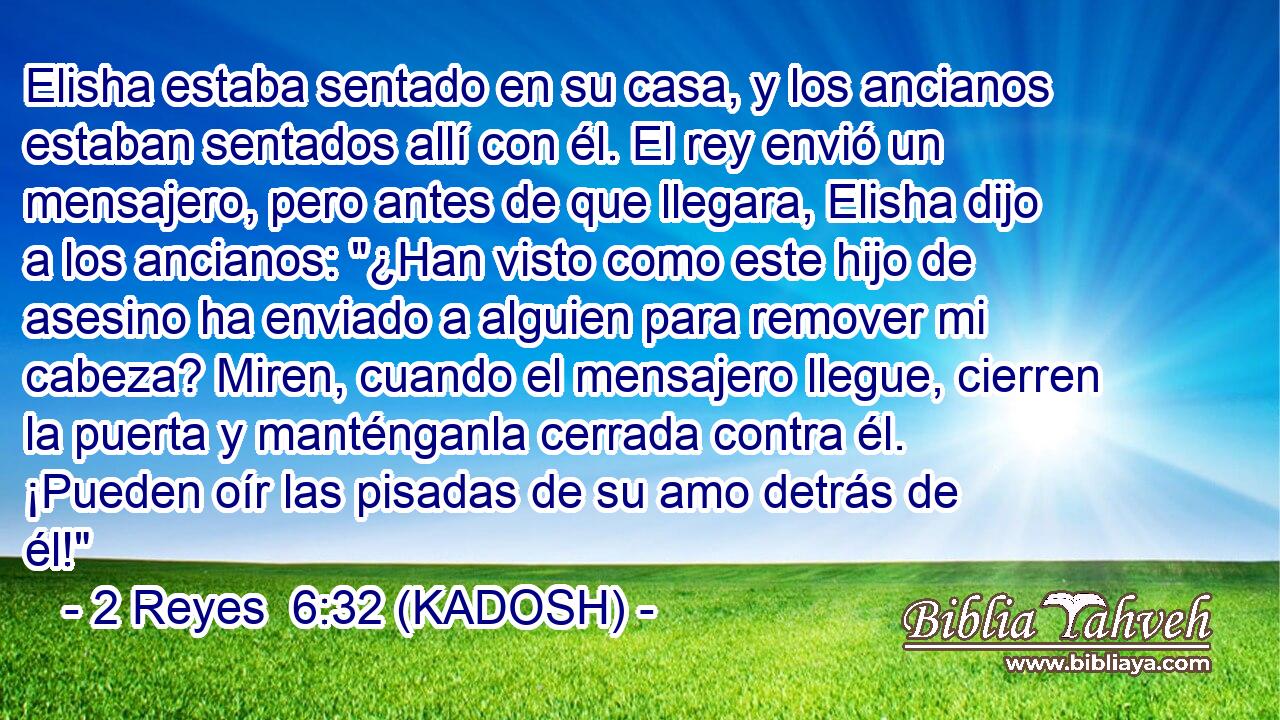  Elisha estaba sentado en su casa, y los ancianos estaban sentados allí con él. El rey envió un mensajero, pero antes de que llegara, Elisha dijo a los ancianos: 