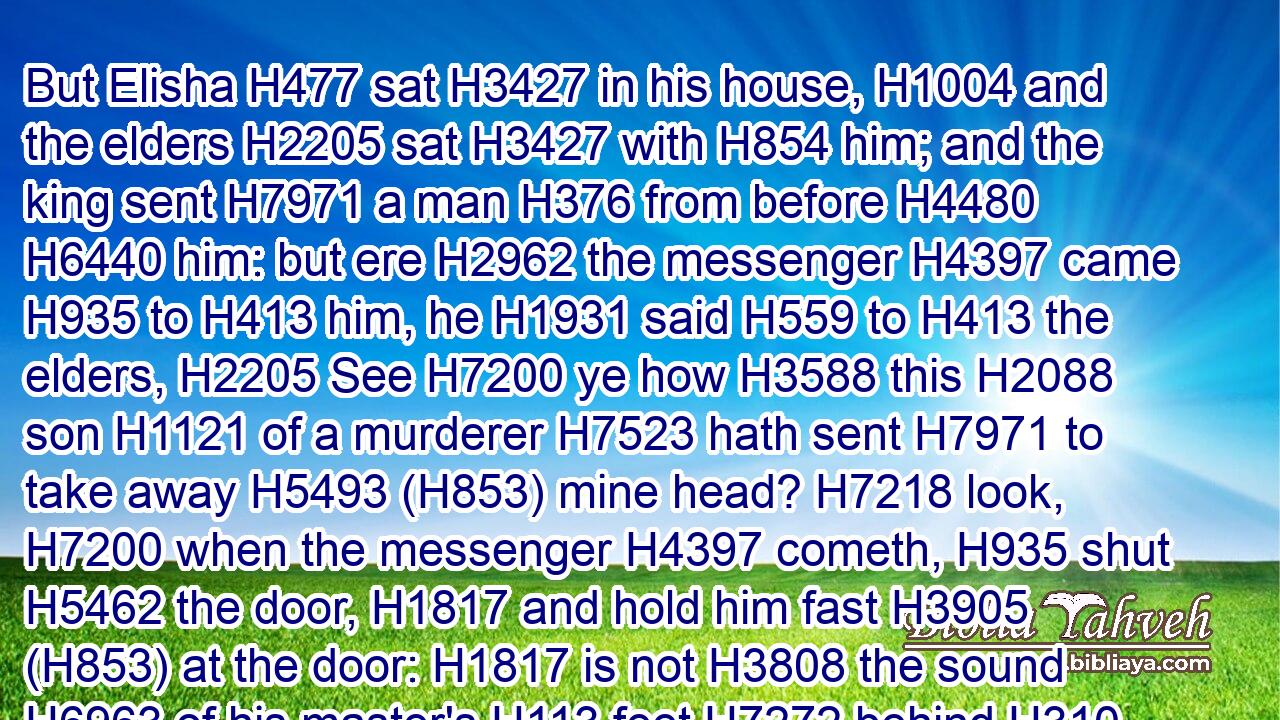 But Elisha H477 sat H3427 in his house, H1004 and the elders H2205 sat H3427 with H854 him; and the king sent H7971 a man H376 from before H4480  H6440 him: but ere H2962 the messenger H4397 came H935 to H413 him, he H1931 said H559 to H413 the elders, H2205 See H7200 ye how H3588 this H2088 son H1121 of a murderer H7523 hath sent H7971 to take away H5493 (H853) mine head? H7218 look, H7200 when the messenger H4397 cometh, H935 shut H5462 the door, H1817 and hold him fast H3905 (H853) at the door: H1817 is not H3808 the sound H6963 of his master's H113 feet H7272 behind H310 him?