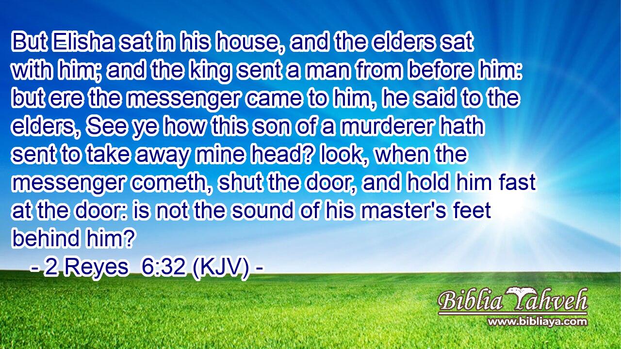 But Elisha sat in his house, and the elders sat with him; and the king sent a man from before him: but ere the messenger came to him, he said to the elders, See ye how this son of a murderer hath sent to take away mine head? look, when the messenger cometh, shut the door, and hold him fast at the door: is not the sound of his master's feet behind him?