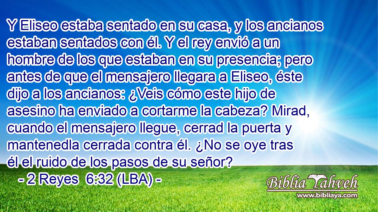 Y Eliseo estaba sentado en su casa, y los ancianos estaban sentados con él. Y el rey envió a un hombre de los que estaban en su presencia; pero antes de que el mensajero llegara a Eliseo, éste dijo a los ancianos: ¿Veis cómo este hijo de asesino ha enviado a cortarme la cabeza? Mirad, cuando el mensajero llegue, cerrad la puerta y mantenedla cerrada contra él. ¿No se oye tras él el ruido de los pasos de su señor?