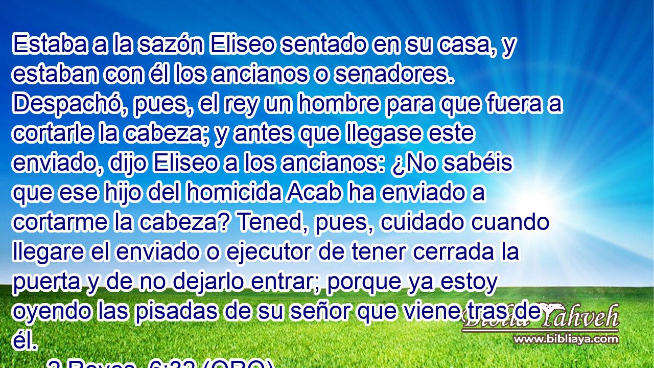  Estaba a la sazón Eliseo sentado en su casa, y estaban con él los ancianos o senadores. Despachó, pues, el rey un hombre para que fuera a cortarle la cabeza; y antes que llegase este enviado, dijo Eliseo a los ancianos: ¿No sabéis que ese hijo del homicida Acab ha enviado a cortarme la cabeza? Tened, pues, cuidado cuando llegare el enviado o ejecutor de tener cerrada la puerta y de no dejarlo entrar; porque ya estoy oyendo las pisadas de su señor que viene tras de él. 