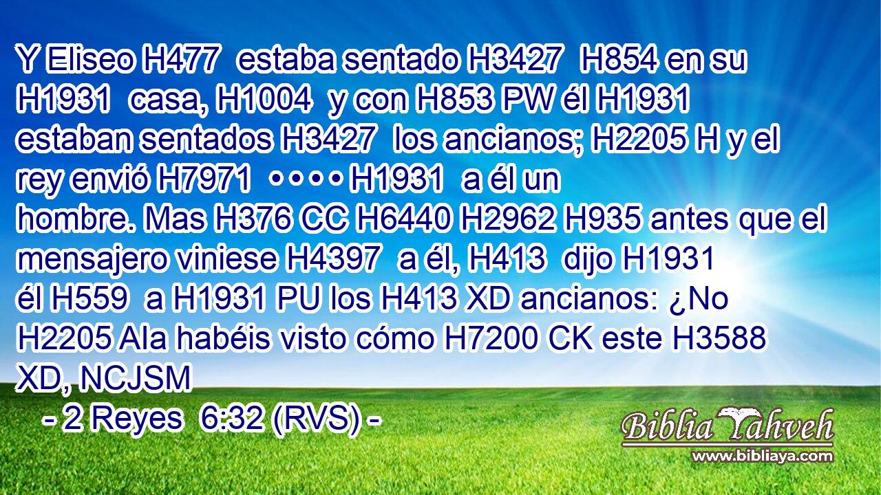 Y Eliseo H477  estaba sentado H3427  H854 en su H1931  casa, H1004  y con H853 PW él H1931  estaban sentados H3427  los ancianos; H2205 H y el rey envió H7971  • • • • H1931  a él un hombre. Mas H376 CC H6440 H2962 H935 antes que el mensajero viniese H4397  a él, H413  dijo H1931  él H559  a H1931 PU los H413 XD ancianos: ¿No H2205 AIa habéis visto cómo H7200 CK este H3588 XD, NCJSM