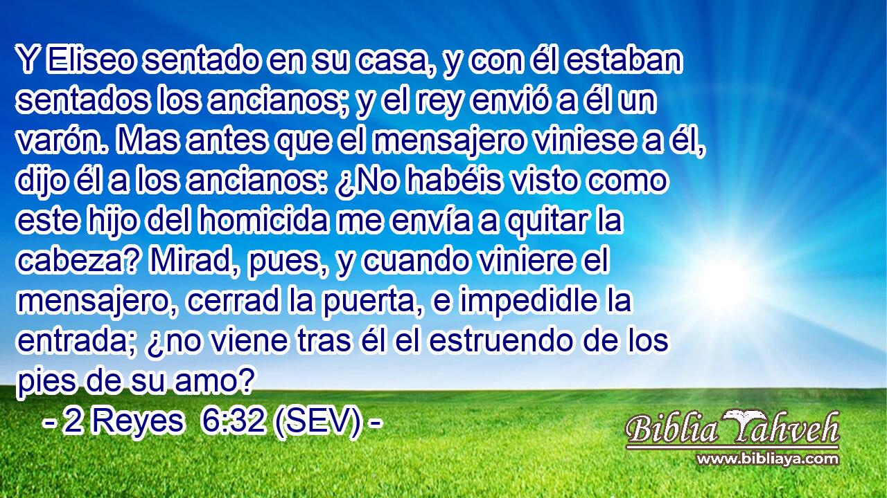 Y Eliseo sentado en su casa, y con él estaban sentados los ancianos; y el rey envió a él un varón. Mas antes que el mensajero viniese a él, dijo él a los ancianos: ¿No habéis visto como este hijo del homicida me envía a quitar la cabeza? Mirad, pues, y cuando viniere el mensajero, cerrad la puerta, e impedidle la entrada; ¿no viene tras él el estruendo de los pies de su amo?