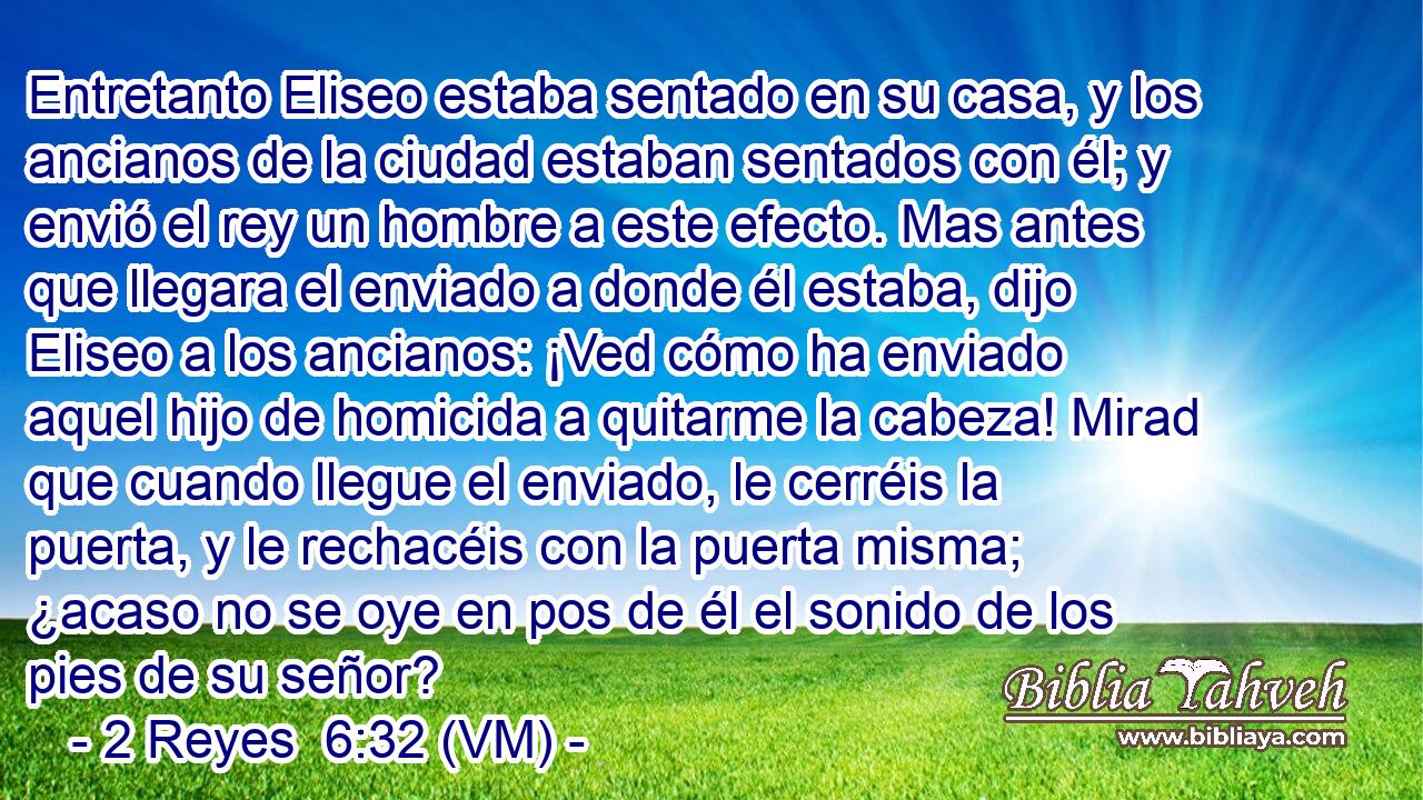  Entretanto Eliseo estaba sentado en su casa, y los ancianos de la ciudad estaban sentados con él; y envió el rey un hombre a este efecto. Mas antes que llegara el enviado a donde él estaba, dijo Eliseo a los ancianos: ¡Ved cómo ha enviado aquel hijo de homicida a quitarme la cabeza! Mirad que cuando llegue el enviado, le cerréis la puerta, y le rechacéis con la puerta misma; ¿acaso no se oye en pos de él el sonido de los pies de su señor? 