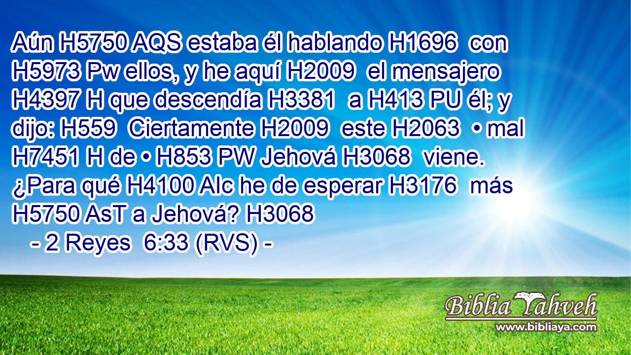 Aún H5750 AQS estaba él hablando H1696  con H5973 Pw ellos, y he aquí H2009  el mensajero H4397 H que descendía H3381  a H413 PU él; y dijo: H559  Ciertamente H2009  este H2063  • mal H7451 H de • H853 PW Jehová H3068  viene. ¿Para qué H4100 AIc he de esperar H3176  más H5750 AsT a Jehová? H3068  