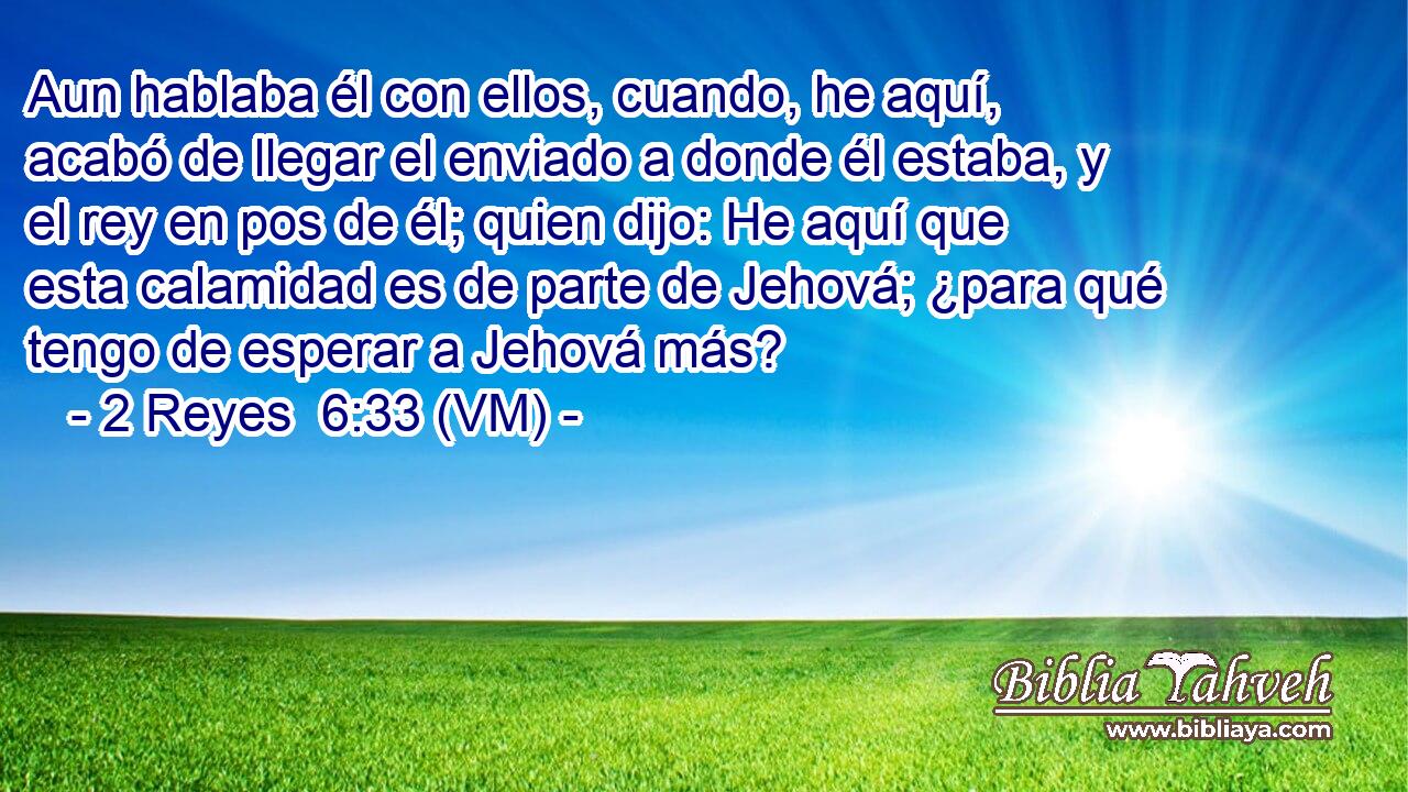  Aun hablaba él con ellos, cuando, he aquí, acabó de llegar el enviado a donde él estaba, y el rey en pos de él; quien dijo: He aquí que esta calamidad es de parte de Jehová; ¿para qué tengo de esperar a Jehová más? 
