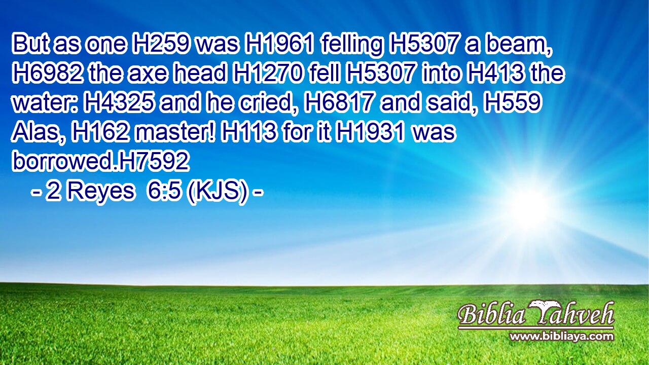But as one H259 was H1961 felling H5307 a beam, H6982 the axe head H1270 fell H5307 into H413 the water: H4325 and he cried, H6817 and said, H559 Alas, H162 master! H113 for it H1931 was borrowed.H7592
