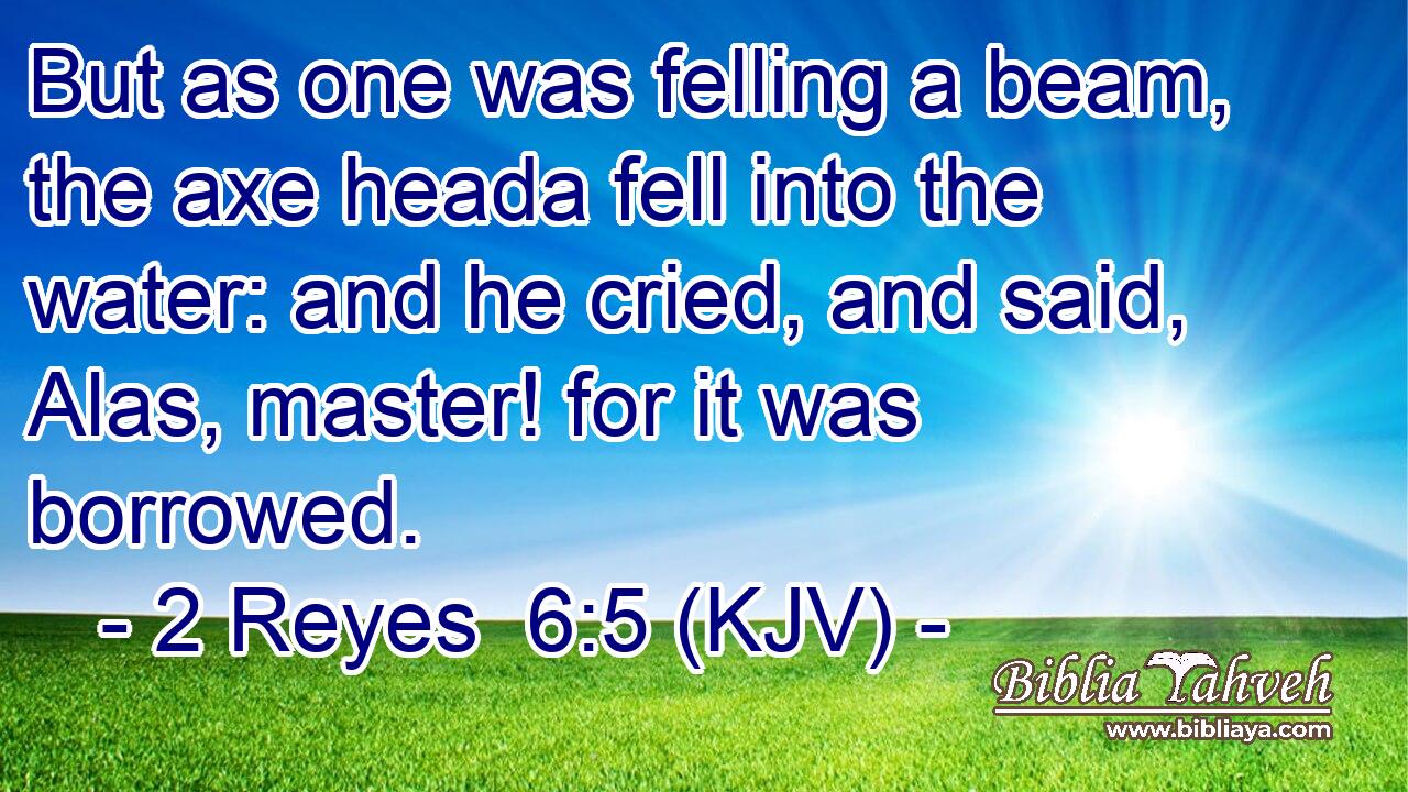 But as one was felling a beam, the axe heada fell into the water: and he cried, and said, Alas, master! for it was borrowed.