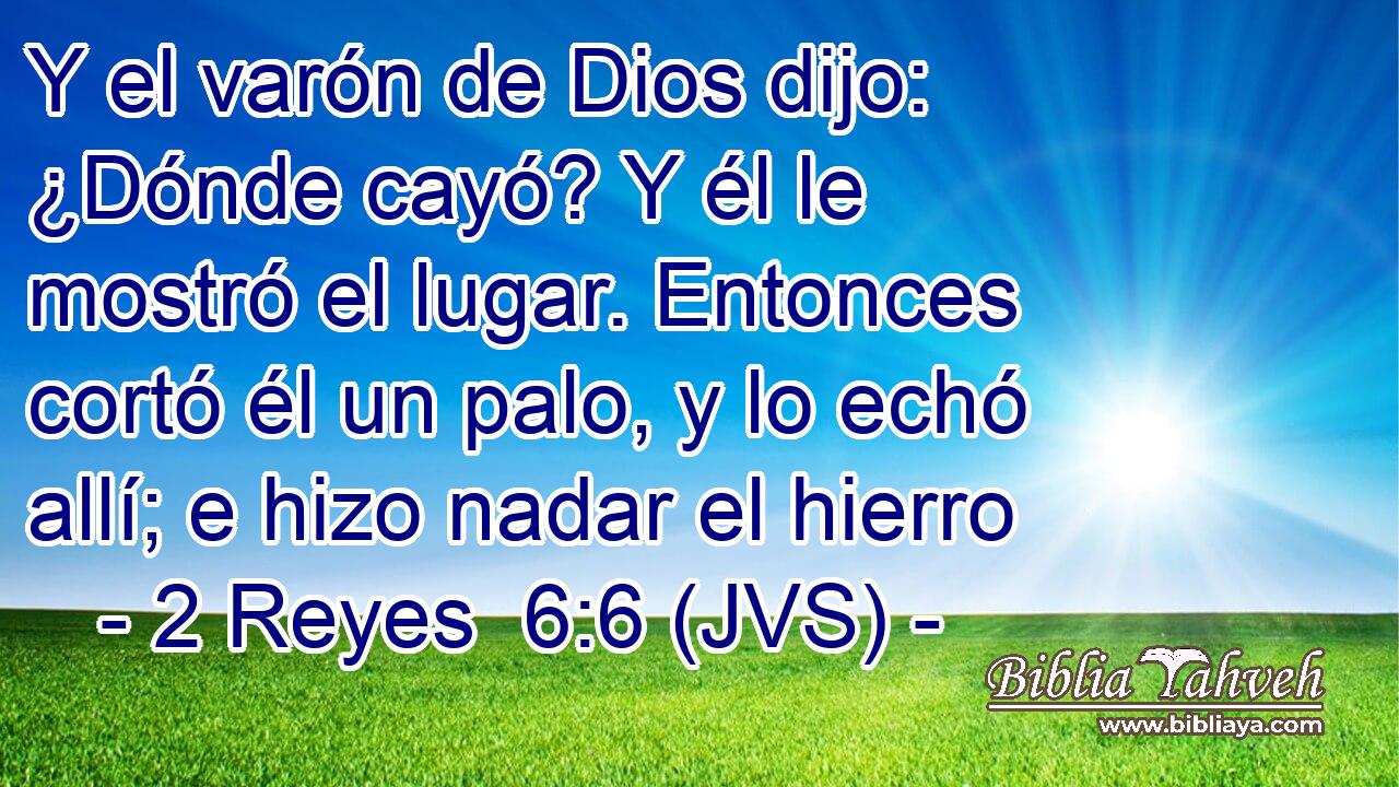 Y el varón de Dios dijo: ¿Dónde cayó? Y él le mostró el lugar. Entonces cortó él un palo, y lo echó allí; e hizo nadar el hierro