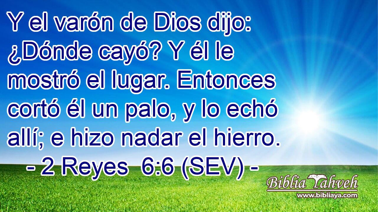 Y el varón de Dios dijo: ¿Dónde cayó? Y él le mostró el lugar. Entonces cortó él un palo, y lo echó allí; e hizo nadar el hierro.