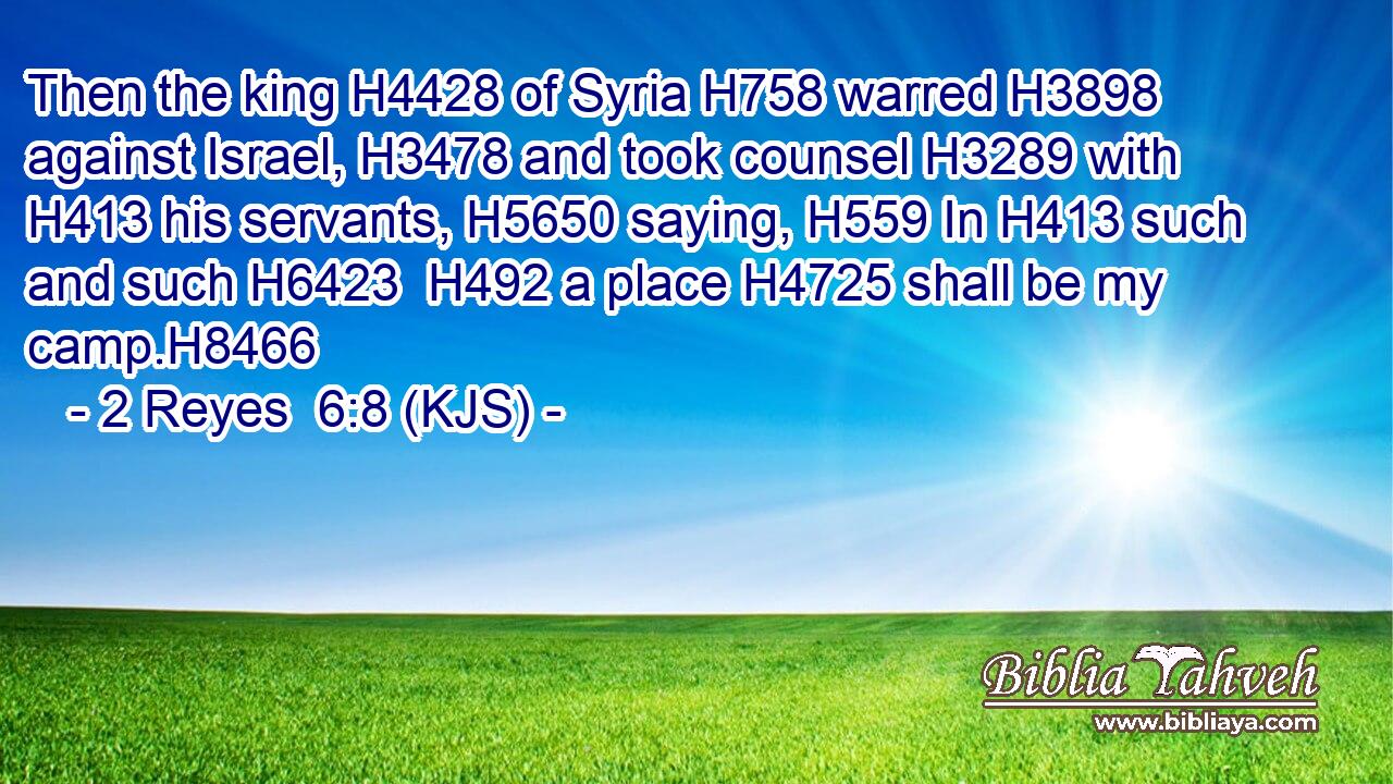 Then the king H4428 of Syria H758 warred H3898 against Israel, H3478 and took counsel H3289 with H413 his servants, H5650 saying, H559 In H413 such and such H6423  H492 a place H4725 shall be my camp.H8466