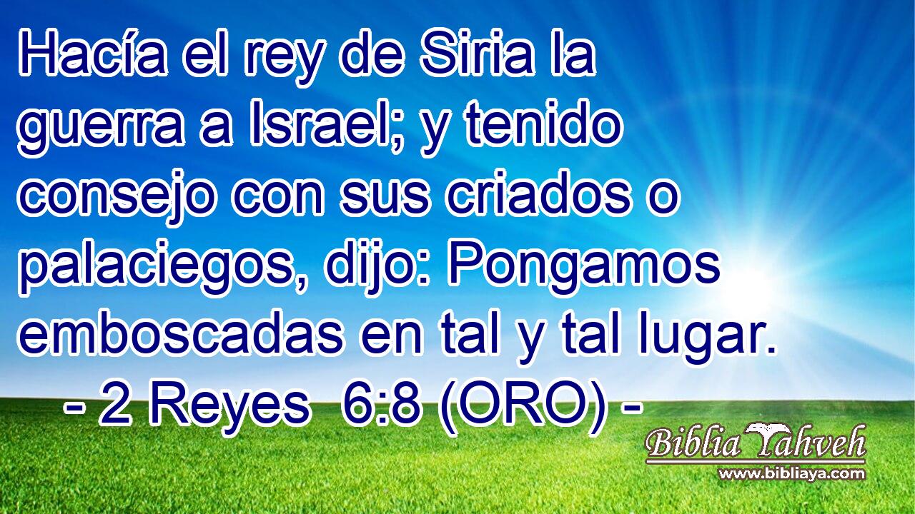  Hacía el rey de Siria la guerra a Israel; y tenido consejo con sus criados o palaciegos, dijo: Pongamos emboscadas en tal y tal lugar. 