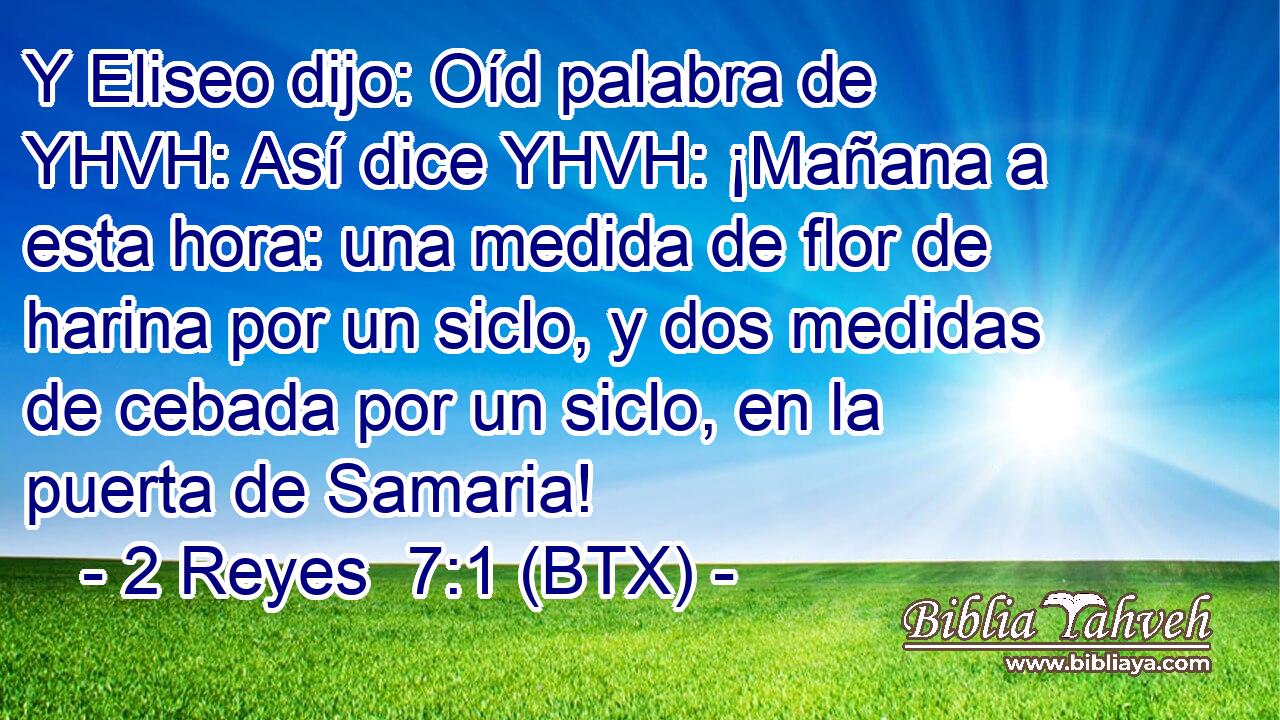 Y Eliseo dijo: Oíd palabra de YHVH: Así dice YHVH: ¡Mañana a esta hora: una medida de flor de harina por un siclo, y dos medidas de cebada por un siclo, en la puerta de Samaria!