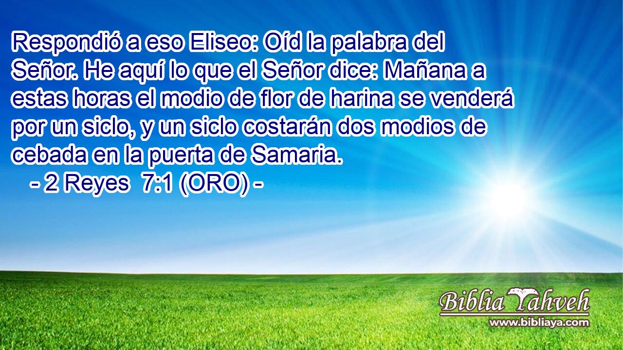 Respondió a eso Eliseo: Oíd la palabra del Señor. He aquí lo que el Señor dice: Mañana a estas horas el modio de flor de harina se venderá por un siclo, y un siclo costarán dos modios de cebada en la puerta de Samaria. 