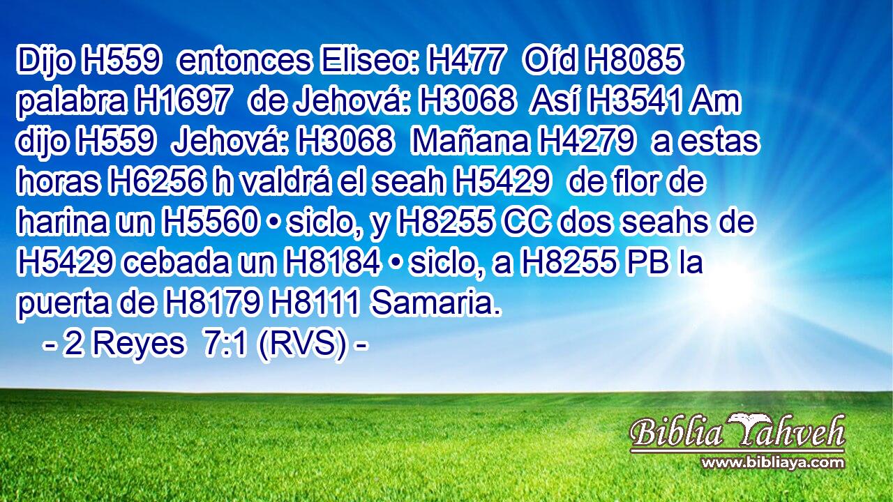 Dijo H559  entonces Eliseo: H477  Oíd H8085  palabra H1697  de Jehová: H3068  Así H3541 Am dijo H559  Jehová: H3068  Mañana H4279  a estas horas H6256 h valdrá el seah H5429  de flor de harina un H5560 • siclo, y H8255 CC dos seahs de H5429 cebada un H8184 • siclo, a H8255 PB la puerta de H8179 H8111 Samaria. 