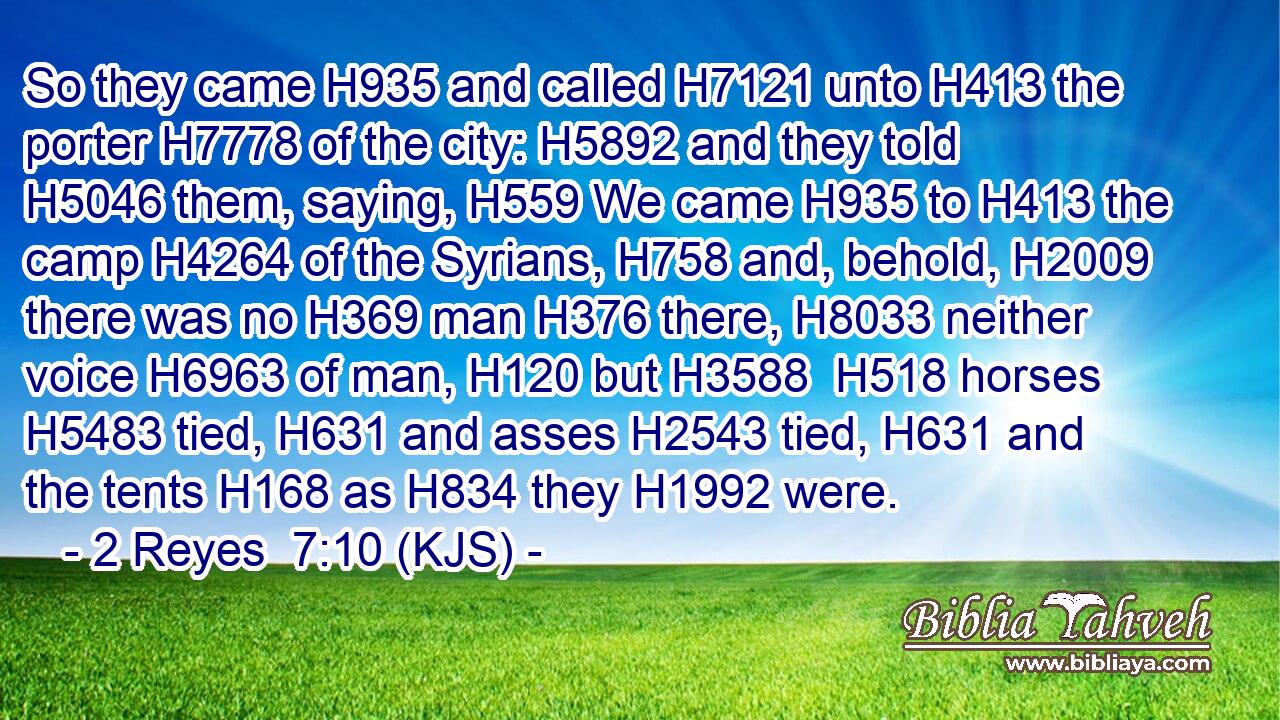 So they came H935 and called H7121 unto H413 the porter H7778 of the city: H5892 and they told H5046 them, saying, H559 We came H935 to H413 the camp H4264 of the Syrians, H758 and, behold, H2009 there was no H369 man H376 there, H8033 neither voice H6963 of man, H120 but H3588  H518 horses H5483 tied, H631 and asses H2543 tied, H631 and the tents H168 as H834 they H1992 were.