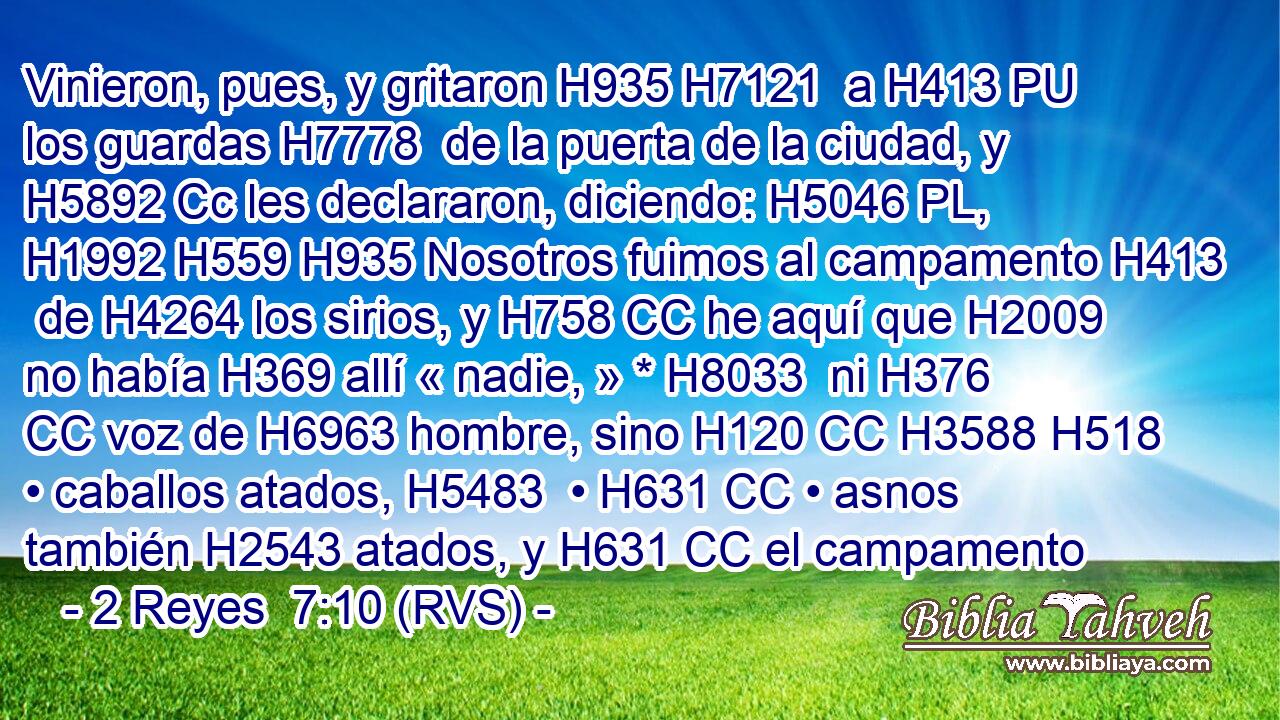 Vinieron, pues, y gritaron H935 H7121  a H413 PU los guardas H7778  de la puerta de la ciudad, y H5892 Cc les declararon, diciendo: H5046 PL,  H1992 H559 H935 Nosotros fuimos al campamento H413  de H4264 los sirios, y H758 CC he aquí que H2009 no había H369 allí « nadie, » * H8033  ni H376 CC voz de H6963 hombre, sino H120 CC H3588 H518 • caballos atados, H5483  • H631 CC • asnos también H2543 atados, y H631 CC el campamento