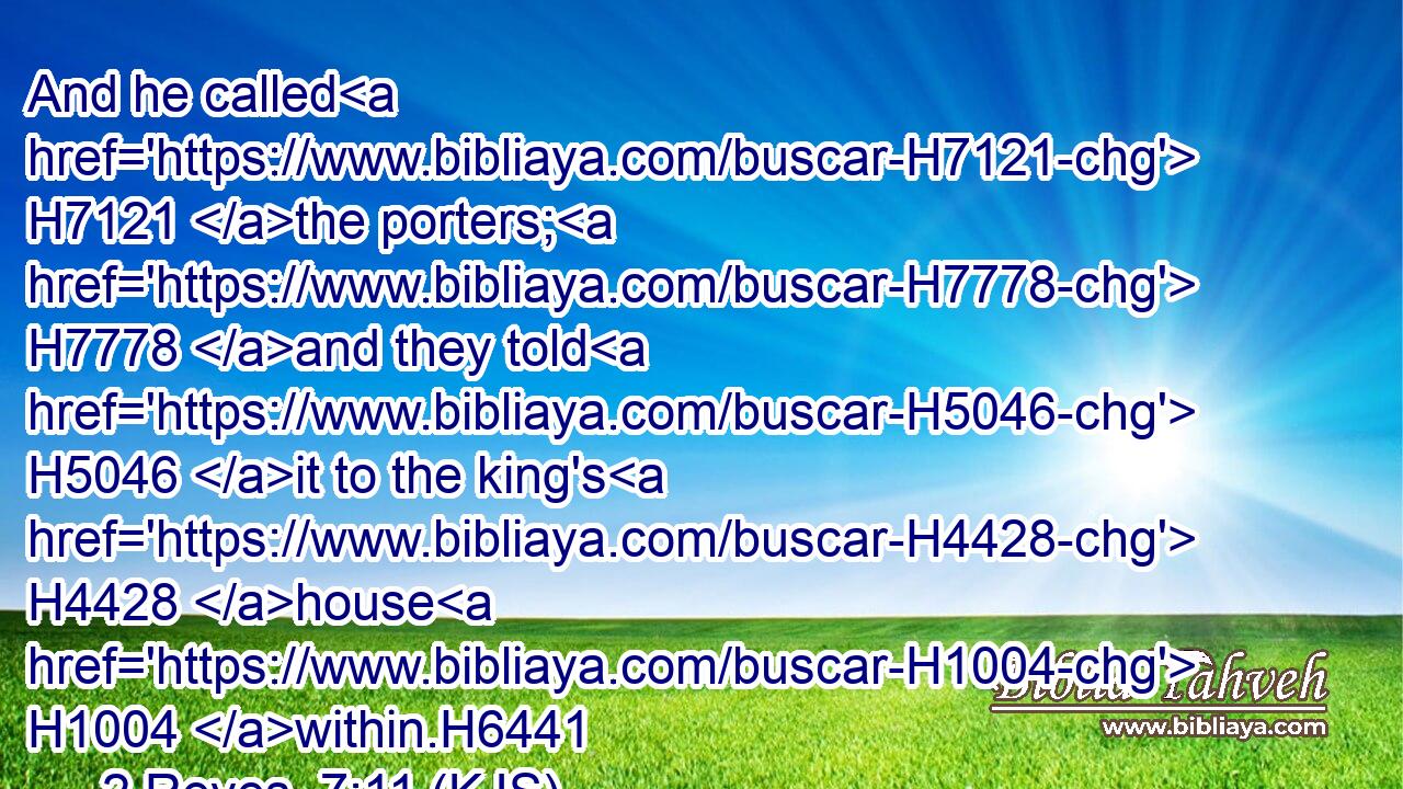 And he called H7121 the porters; H7778 and they told H5046 it to the king's H4428 house H1004 within.H6441