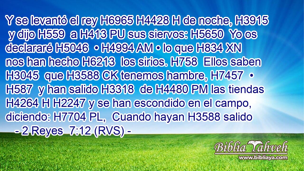 Y se levantó el rey H6965 H4428 H de noche, H3915  y dijo H559  a H413 PU sus siervos: H5650  Yo os declararé H5046  • H4994 AM • lo que H834 XN nos han hecho H6213  los sirios. H758  Ellos saben H3045  que H3588 CK tenemos hambre, H7457  • H587  y han salido H3318  de H4480 PM las tiendas H4264 H H2247 y se han escondido en el campo, diciendo: H7704 PL,  Cuando hayan H3588 salido 