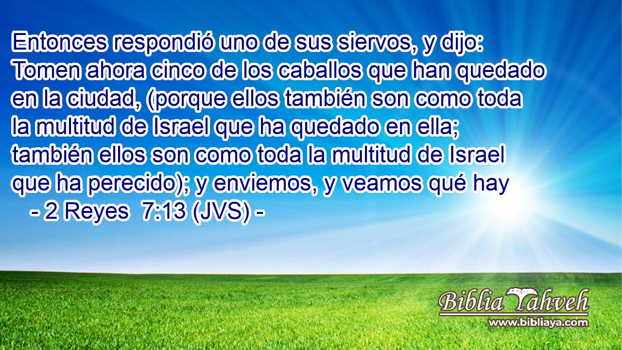 Entonces respondió uno de sus siervos, y dijo: Tomen ahora cinco de los caballos que han quedado en la ciudad, (porque ellos también son como toda la multitud de Israel que ha quedado en ella; también ellos son como toda la multitud de Israel que ha perecido); y enviemos, y veamos qué hay