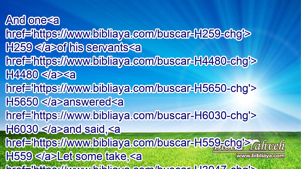And one H259 of his servants H4480  H5650 answered H6030 and said, H559 Let some take, H3947 I pray thee, H4994 five H2568 of H4480 the horses H5483 that remain, H7604 which H834 are left H7604 in the city, (behold, H2009 they are as all H3605 the multitude H1995 of Israel H3478 that H834 are left H7604 in it: behold, H2009 I say, they are even as all H3605 the multitude H1995 of the Israelites H3478 that H834 are consumed:) H8552 and let us send H7971 and see.H7200