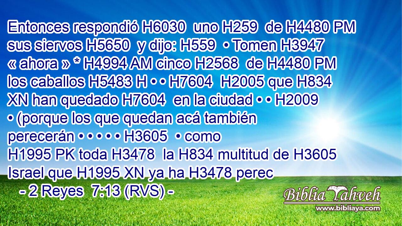 Entonces respondió H6030  uno H259  de H4480 PM sus siervos H5650  y dijo: H559  • Tomen H3947  « ahora » * H4994 AM cinco H2568  de H4480 PM los caballos H5483 H • • H7604  H2005 que H834 XN han quedado H7604  en la ciudad • • H2009  • (porque los que quedan acá también perecerán • • • • • H3605  • como H1995 PK toda H3478  la H834 multitud de H3605 Israel que H1995 XN ya ha H3478 perec