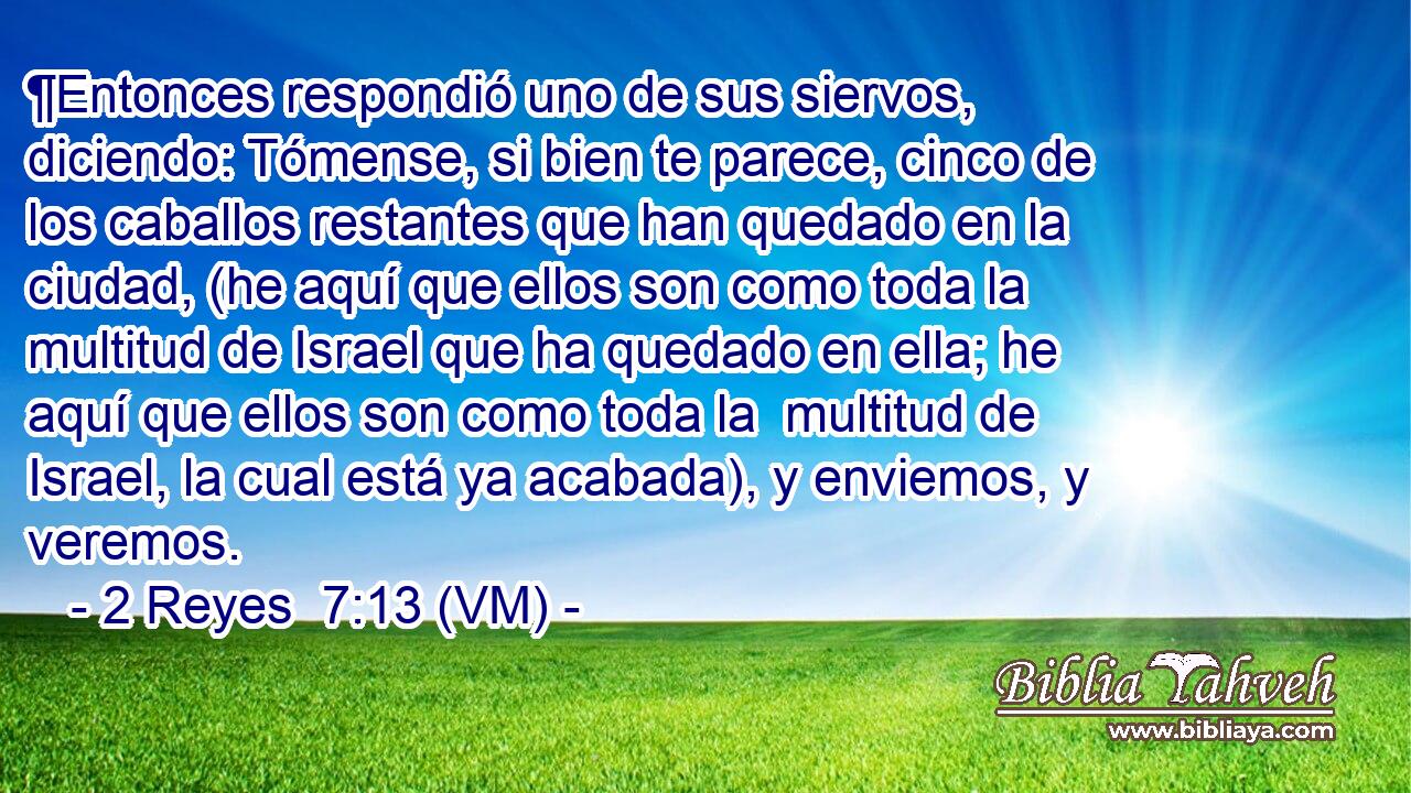  ¶Entonces respondió uno de sus siervos, diciendo: Tómense, si bien te parece, cinco de los caballos restantes que han quedado en la ciudad, (he aquí que ellos son como toda la multitud de Israel que ha quedado en ella; he aquí que ellos son como toda la  multitud de Israel, la cual está ya acabada), y enviemos, y veremos. 