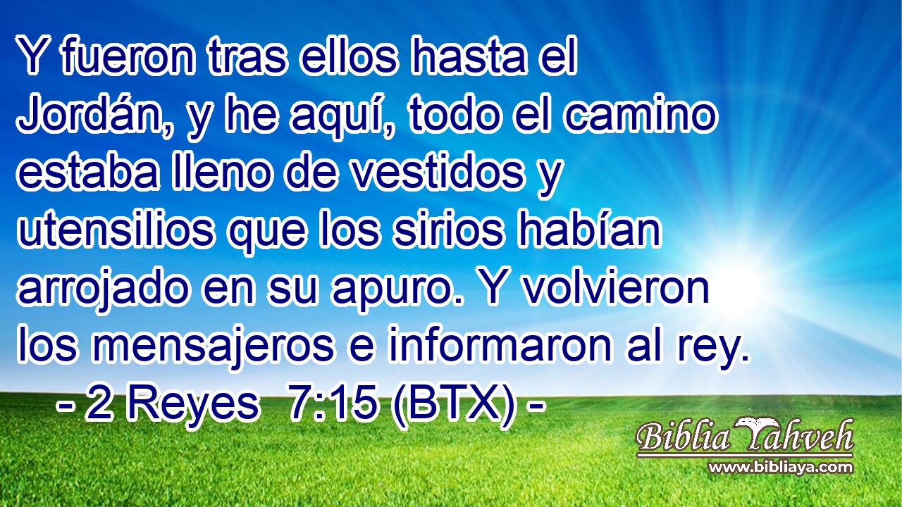 Y fueron tras ellos hasta el Jordán, y he aquí, todo el camino estaba lleno de vestidos y utensilios que los sirios habían arrojado en su apuro. Y volvieron los mensajeros e informaron al rey.