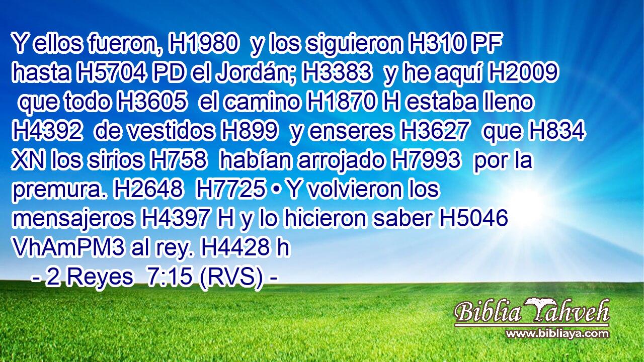 Y ellos fueron, H1980  y los siguieron H310 PF hasta H5704 PD el Jordán; H3383  y he aquí H2009  que todo H3605  el camino H1870 H estaba lleno H4392  de vestidos H899  y enseres H3627  que H834 XN los sirios H758  habían arrojado H7993  por la premura. H2648  H7725 • Y volvieron los mensajeros H4397 H y lo hicieron saber H5046 VhAmPM3 al rey. H4428 h 