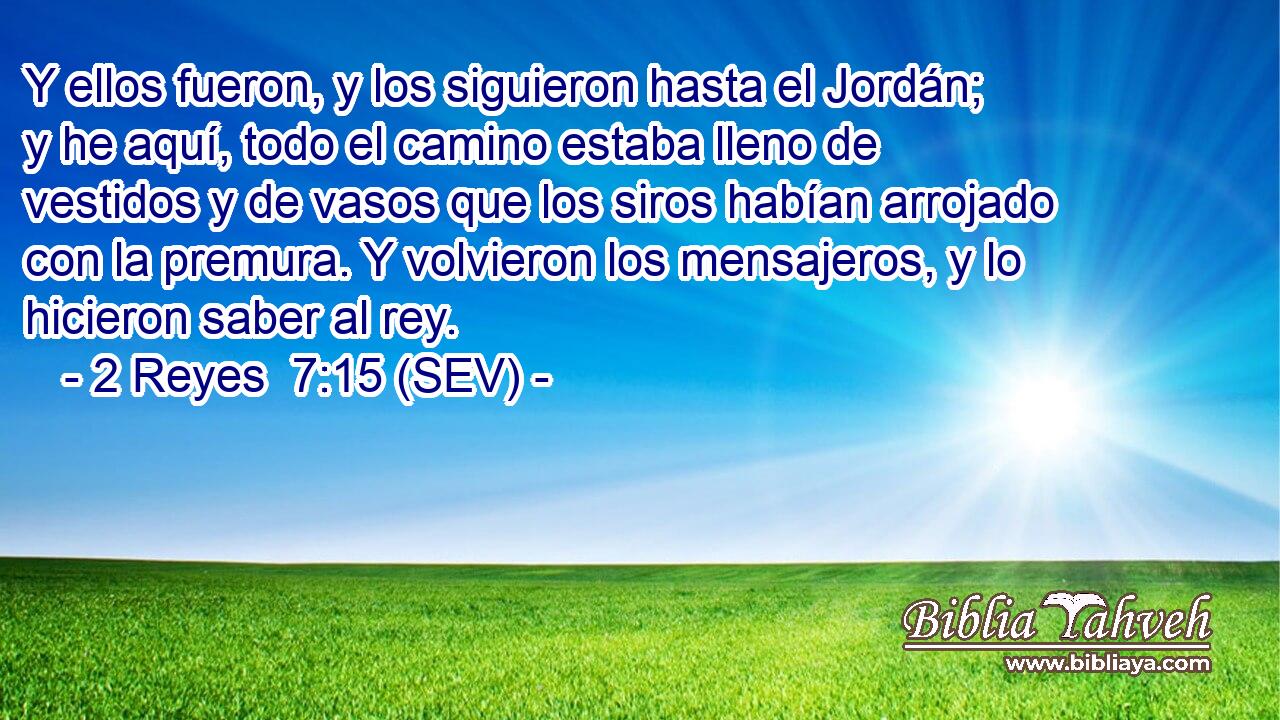 Y ellos fueron, y los siguieron hasta el Jordán; y he aquí, todo el camino estaba lleno de vestidos y de vasos que los siros habían arrojado con la premura. Y volvieron los mensajeros, y lo hicieron saber al rey.