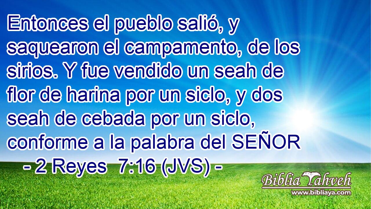 Entonces el pueblo salió, y saquearon el campamento, de los sirios. Y fue vendido un seah de flor de harina por un siclo, y dos seah de cebada por un siclo, conforme a la palabra del SEÑOR