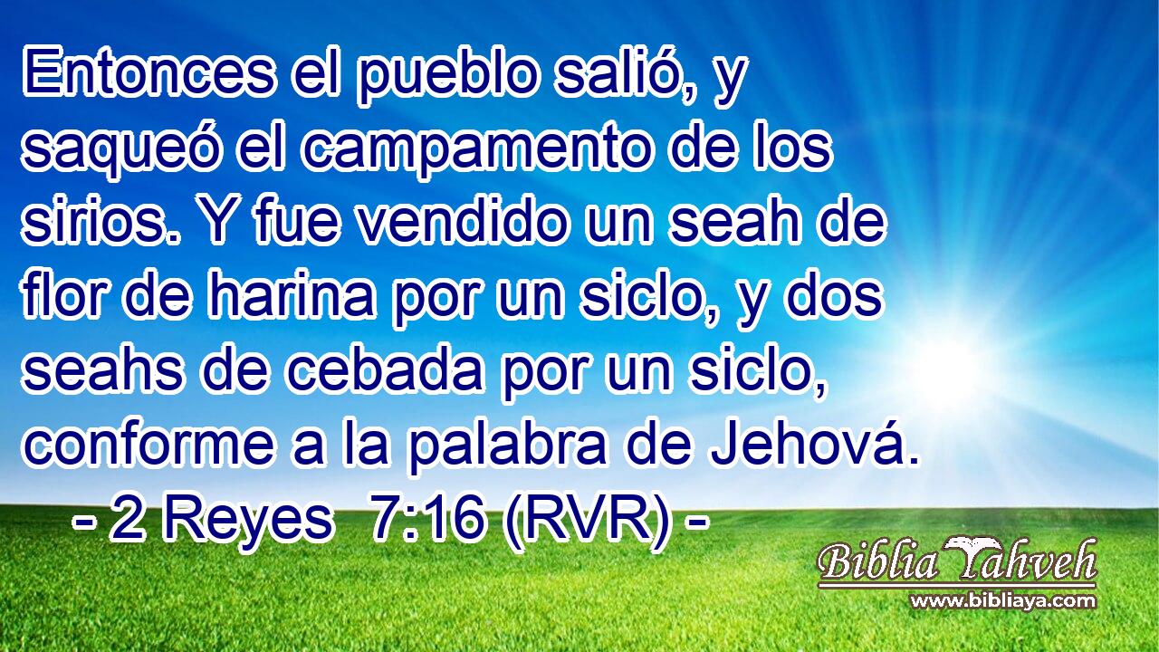Entonces el pueblo salió, y saqueó el campamento de los sirios. Y fue vendido un seah de flor de harina por un siclo, y dos seahs de cebada por un siclo, conforme a la palabra de Jehová.