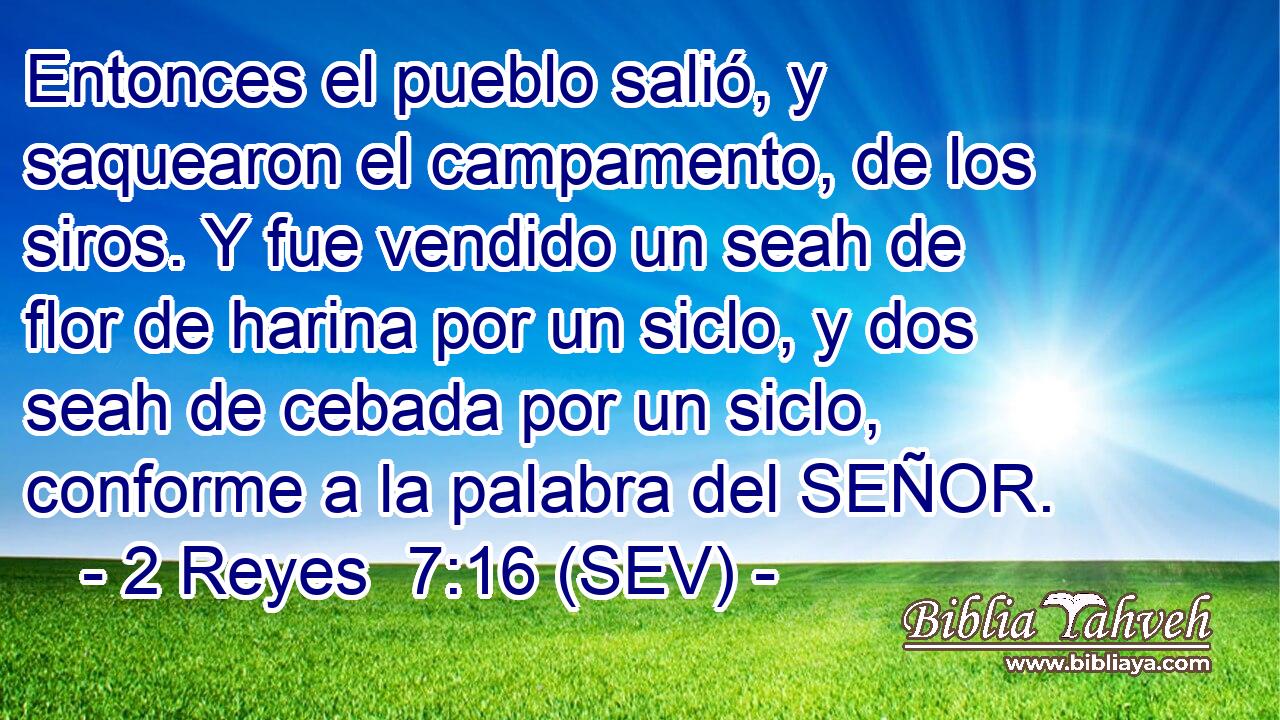 Entonces el pueblo salió, y saquearon el campamento, de los siros. Y fue vendido un seah de flor de harina por un siclo, y dos seah de cebada por un siclo, conforme a la palabra del SEÑOR.