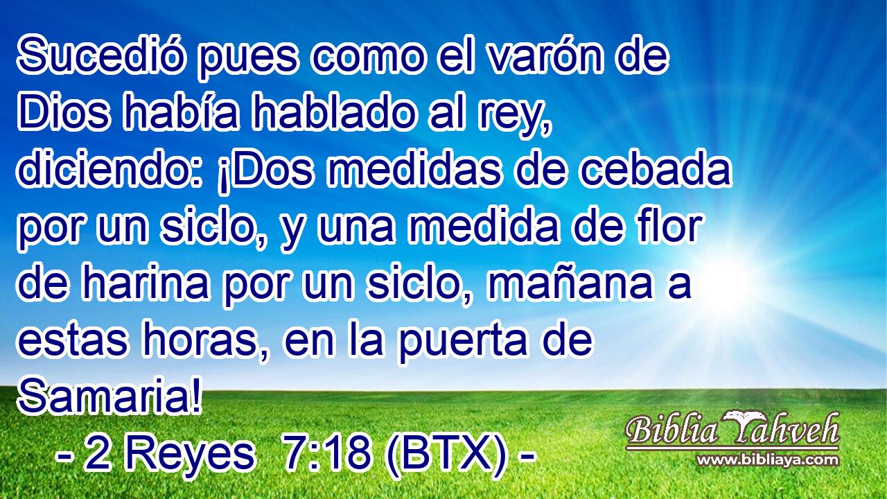 Sucedió pues como el varón de Dios había hablado al rey, diciendo: ¡Dos medidas de cebada por un siclo, y una medida de flor de harina por un siclo, mañana a estas horas, en la puerta de Samaria!
