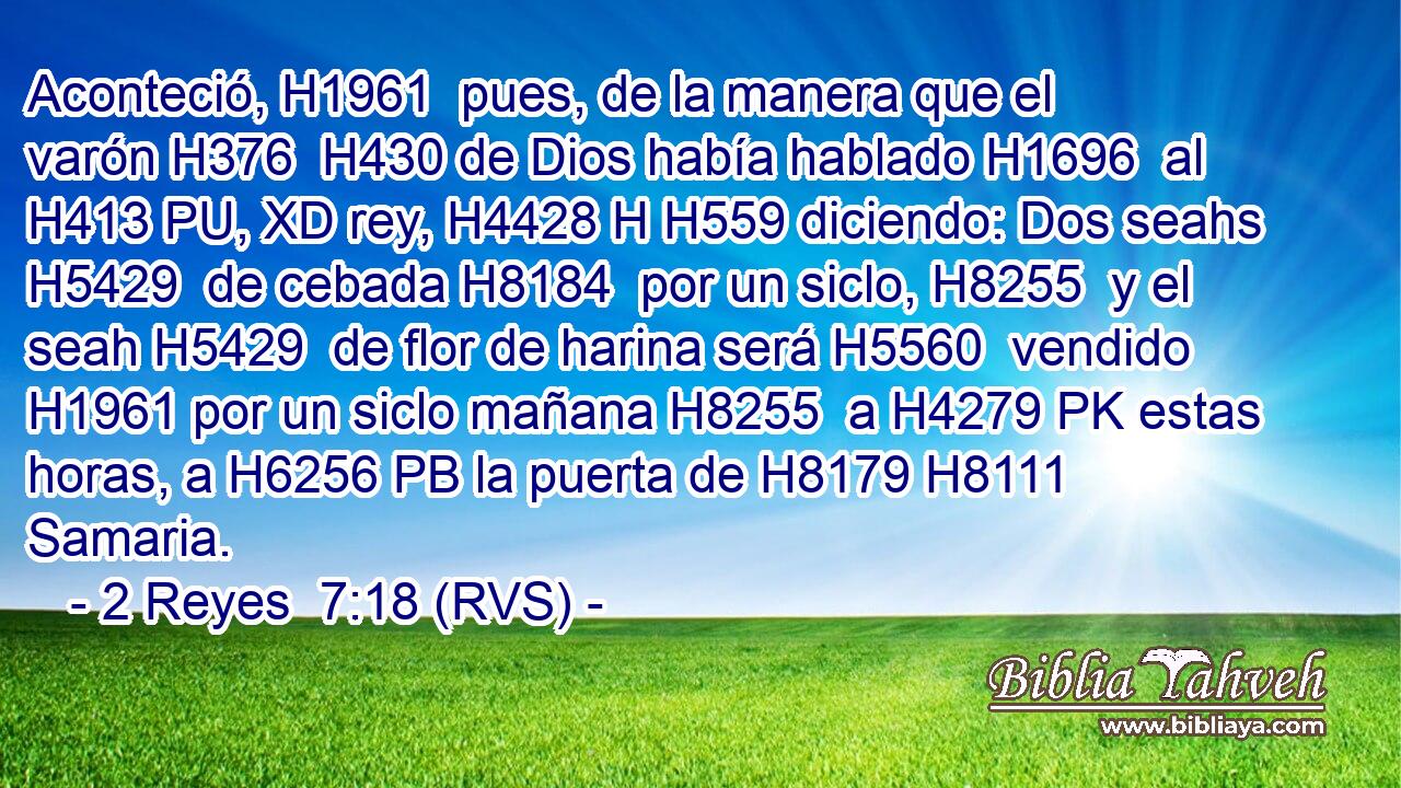 Aconteció, H1961  pues, de la manera que el varón H376  H430 de Dios había hablado H1696  al H413 PU, XD rey, H4428 H H559 diciendo: Dos seahs H5429  de cebada H8184  por un siclo, H8255  y el seah H5429  de flor de harina será H5560  vendido H1961 por un siclo mañana H8255  a H4279 PK estas horas, a H6256 PB la puerta de H8179 H8111 Samaria. 