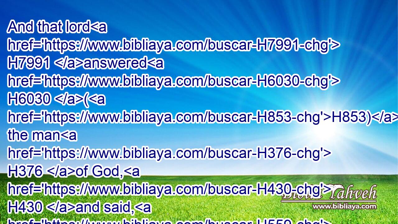 And that lord H7991 answered H6030 (H853) the man H376 of God, H430 and said, H559 Now, behold, H2009 if the LORD H3068 should make H6213 windows H699 in heaven, H8064 might such H2088 a thing H1697 be? H1961 And he said, H559 Behold, H2009 thou shalt see H7200 it with thine eyes, H5869 but shalt not H3808 eat H398 thereof. H4480 H8033