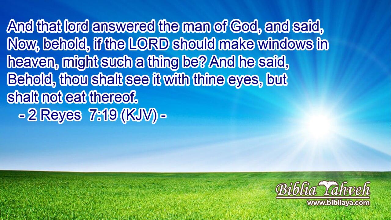 And that lord answered the man of God, and said, Now, behold, if the LORD should make windows in heaven, might such a thing be? And he said, Behold, thou shalt see it with thine eyes, but shalt not eat thereof.