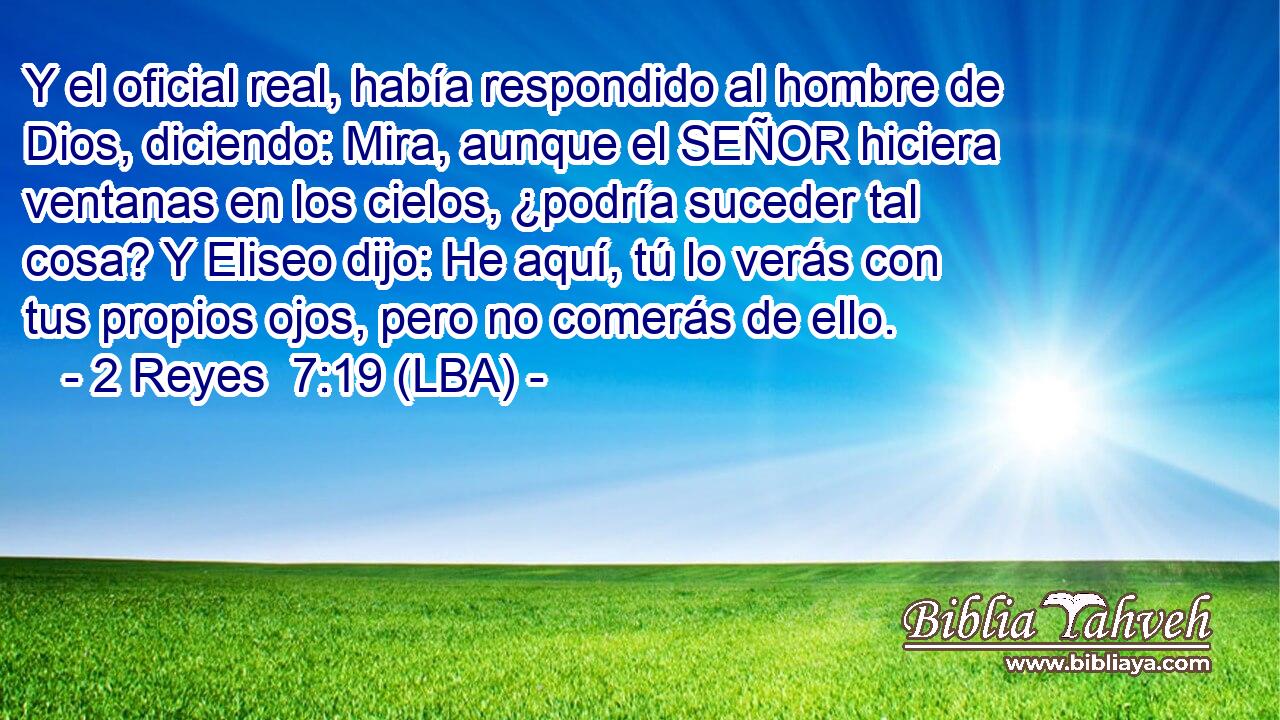 Y el oficial real, había respondido al hombre de Dios, diciendo: Mira, aunque el SEÑOR hiciera ventanas en los cielos, ¿podría suceder tal cosa? Y Eliseo dijo: He aquí, tú lo verás con tus propios ojos, pero no comerás de ello.