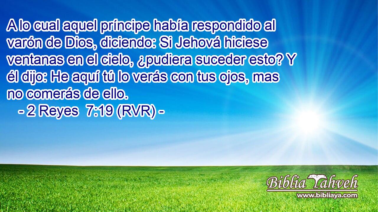 A lo cual aquel príncipe había respondido al varón de Dios, diciendo: Si Jehová hiciese ventanas en el cielo, ¿pudiera suceder esto? Y él dijo: He aquí tú lo verás con tus ojos, mas no comerás de ello.