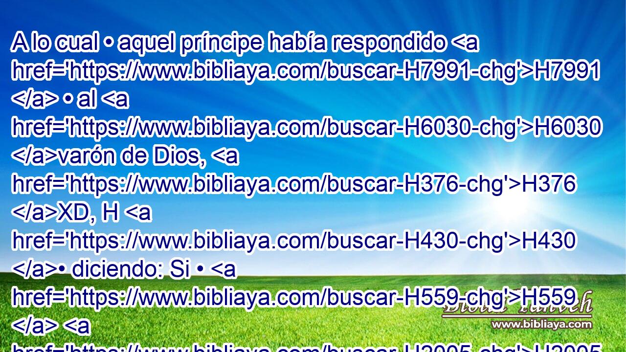 A lo cual • aquel príncipe había respondido H7991  • al H6030 varón de Dios, H376 XD, H H430 • diciendo: Si • H559  H2005 Jehová hiciese H2009  ventanas H3068  en H6213 PB el H699 XD cielo, ¿ pudiera H8064 suceder • • H1961 XD • • esto? H1697 H Y él H2088 dijo: He aquí H559  tú lo H2009 verás con tus H7200  ojos, mas no H5869 ANN H8033 comerás de H3808 PM ello. H398 At 