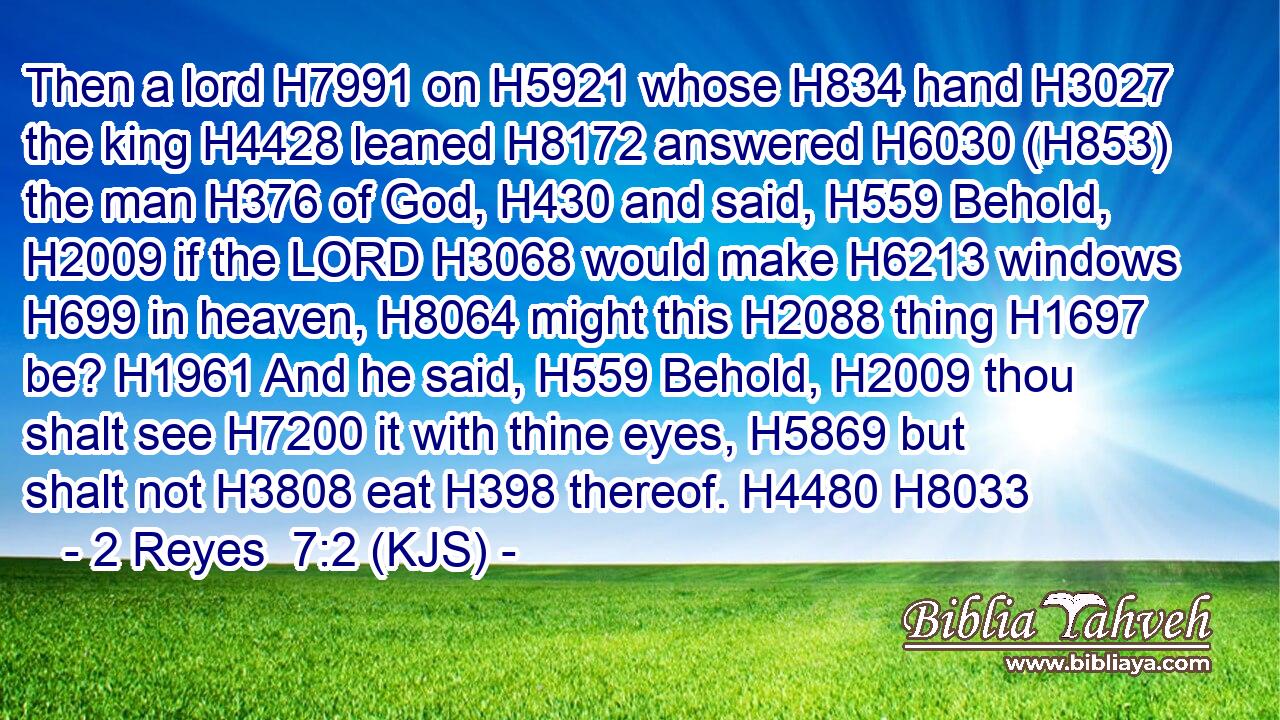 Then a lord H7991 on H5921 whose H834 hand H3027 the king H4428 leaned H8172 answered H6030 (H853) the man H376 of God, H430 and said, H559 Behold, H2009 if the LORD H3068 would make H6213 windows H699 in heaven, H8064 might this H2088 thing H1697 be? H1961 And he said, H559 Behold, H2009 thou shalt see H7200 it with thine eyes, H5869 but shalt not H3808 eat H398 thereof. H4480 H8033