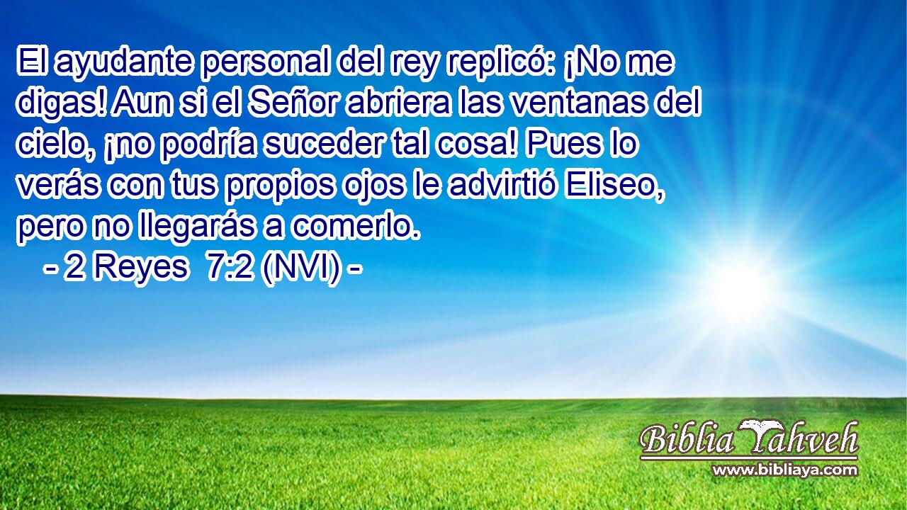  El ayudante personal del rey replicó: ¡No me digas! Aun si el Señor abriera las ventanas del cielo, ¡no podría suceder tal cosa! Pues lo verás con tus propios ojos le advirtió Eliseo, pero no llegarás a comerlo. 