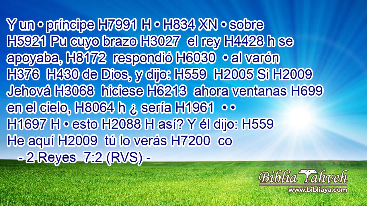 Y un • príncipe H7991 H • H834 XN • sobre H5921 Pu cuyo brazo H3027  el rey H4428 h se apoyaba, H8172  respondió H6030  • al varón H376  H430 de Dios, y dijo: H559  H2005 Si H2009  Jehová H3068  hiciese H6213  ahora ventanas H699  en el cielo, H8064 h ¿ sería H1961  • • H1697 H • esto H2088 H así? Y él dijo: H559  He aquí H2009  tú lo verás H7200  co