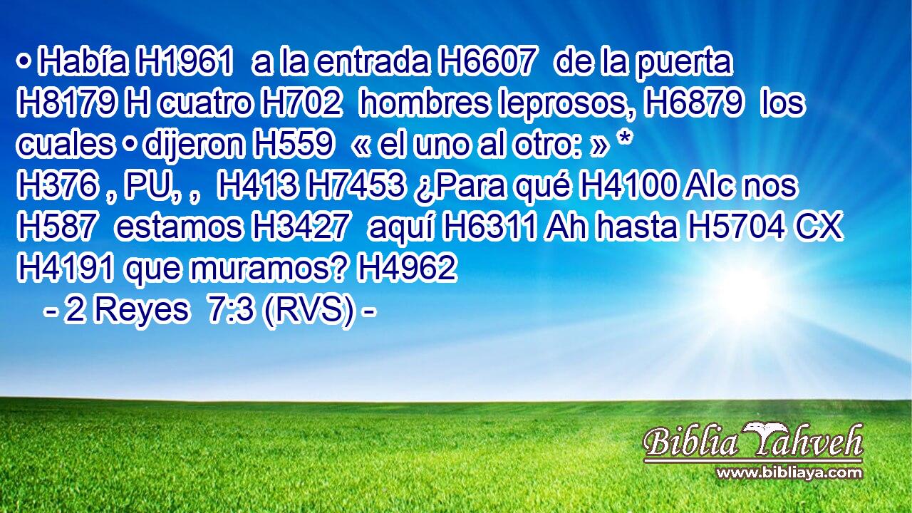 • Había H1961  a la entrada H6607  de la puerta H8179 H cuatro H702  hombres leprosos, H6879  los cuales • dijeron H559  « el uno al otro: » * H376 , PU, ,  H413 H7453 ¿Para qué H4100 AIc nos H587  estamos H3427  aquí H6311 Ah hasta H5704 CX H4191 que muramos? H4962  