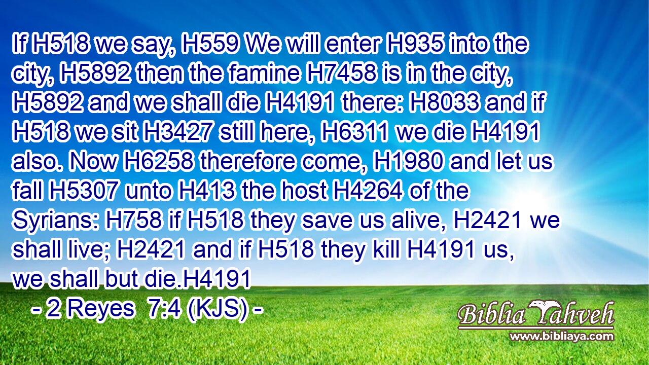 If H518 we say, H559 We will enter H935 into the city, H5892 then the famine H7458 is in the city, H5892 and we shall die H4191 there: H8033 and if H518 we sit H3427 still here, H6311 we die H4191 also. Now H6258 therefore come, H1980 and let us fall H5307 unto H413 the host H4264 of the Syrians: H758 if H518 they save us alive, H2421 we shall live; H2421 and if H518 they kill H4191 us, we shall but die.H4191