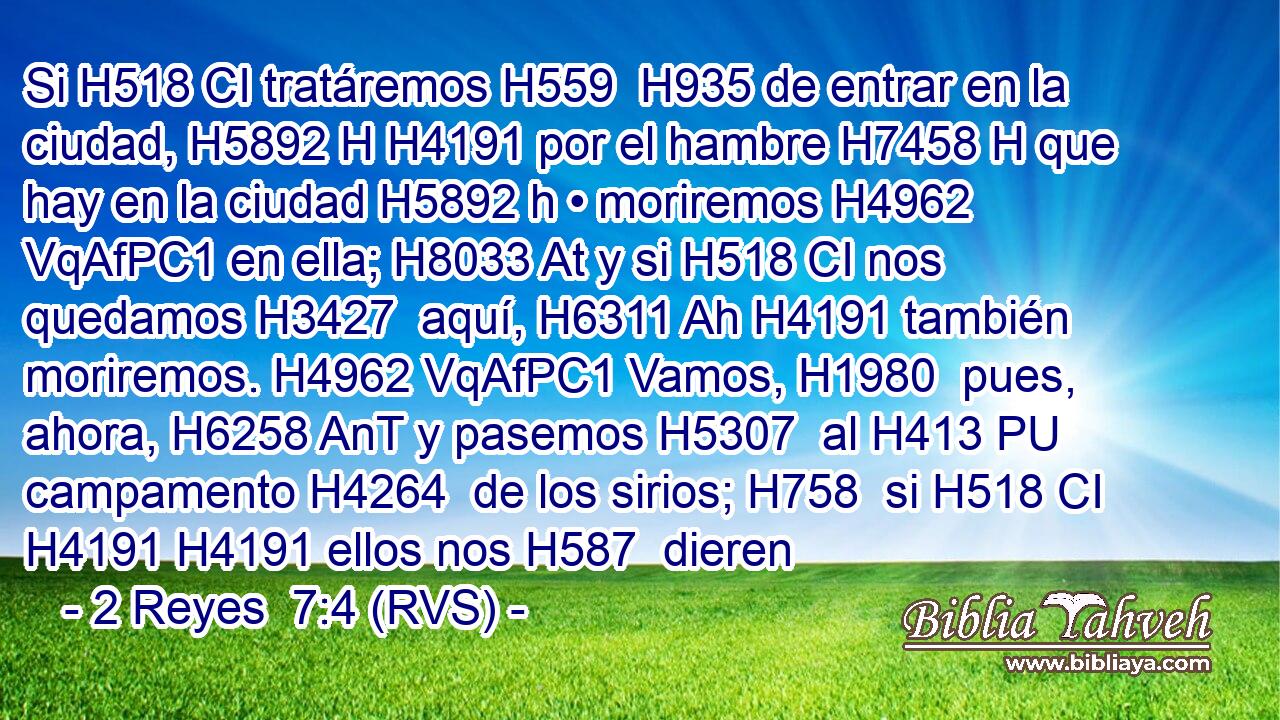Si H518 CI tratáremos H559  H935 de entrar en la ciudad, H5892 H H4191 por el hambre H7458 H que hay en la ciudad H5892 h • moriremos H4962 VqAfPC1 en ella; H8033 At y si H518 CI nos quedamos H3427  aquí, H6311 Ah H4191 también moriremos. H4962 VqAfPC1 Vamos, H1980  pues, ahora, H6258 AnT y pasemos H5307  al H413 PU campamento H4264  de los sirios; H758  si H518 CI H4191 H4191 ellos nos H587  dieren 
